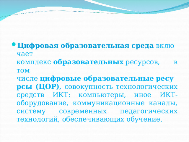 Цифровая   образовательная   среда  включает комплекс  образовательных  ресурсов, в том числе  цифровые   образовательные   ресурсы (ЦОР) , совокупность технологических средств ИКТ: компьютеры, иное ИКТ-оборудование, коммуникационные каналы, систему современных педагогических технологий, обеспечивающих обучение. 