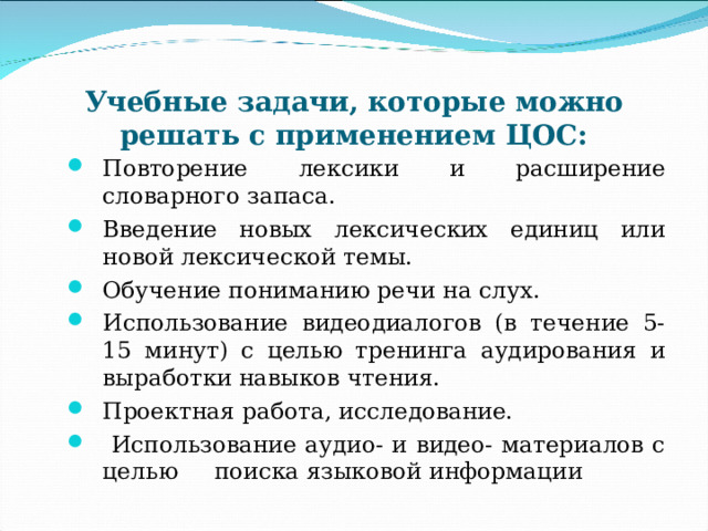 Учебные задачи, которые можно решать с применением ЦОС: Повторение лексики и расширение словарного запаса. Введение новых лексических единиц или новой лексической темы. Обучение пониманию речи на слух. Использование видеодиалогов (в течение 5-15 минут) с целью тренинга аудирования и выработки навыков чтения. Проектная работа, исследование.  Использование аудио- и видео- материалов с целью поиска языковой информации 