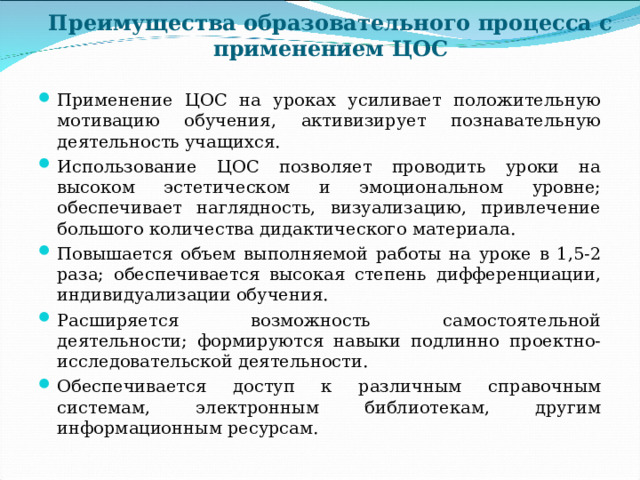     Преимущества образовательного процесса с применением ЦОС   Применение ЦОС на уроках усиливает положительную мотивацию обучения, активизирует познавательную деятельность учащихся. Использование ЦОС позволяет проводить уроки на высоком эстетическом и эмоциональном уровне; обеспечивает наглядность, визуализацию, привлечение большого количества дидактического материала. Повышается объем выполняемой работы на уроке в 1,5-2 раза; обеспечивается высокая степень дифференциации, индивидуализации обучения. Расширяется возможность самостоятельной деятельности; формируются навыки подлинно проектно-исследовательской деятельности. Обеспечивается доступ к различным справочным системам, электронным библиотекам, другим информационным ресурсам.  