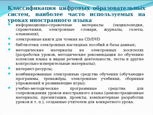 Классификация цифровых образовательных систем, наиболее часто используемых на уроках иностранного языка информационно-справочные материалы (энциклопедии, справочники, электронные словари, журналы, газеты, альманахи); электронные книги для чтения на CD / DVD библиотеки электронных наглядных пособий и базы данных; методические материалы на электронных носителях (разработки уроков, методические рекомендации по обучению аспектам языка и видам речевой деятельности, тесты и другие контрольно-измерительные материалы); интернет-ресурсы; комбинированные электронные средства обучения (обучающие программы, тренажёры, электронные учебники, сборники упражнений и развивающие игры); учебно-методические программные средства для сопровождения уроков иностранного языка (демонстрационные материалы, презентации, проекты, компьютерные разработки уроков и т. п.), созданные учителем для конкретного урока.  