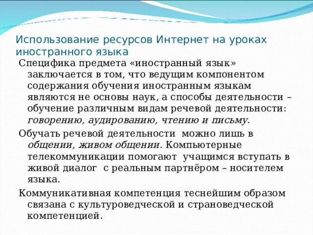 Использование ресурсов Интернет на уроках иностранного языка Специфика предмета «иностранный язык» заключается в том, что ведущим компонентом содержания обучения иностранным языкам являются не основы наук, а способы деятельности – обучение различным видам речевой деятельности: говорению, аудированию, чтению и письму. Обучать речевой деятельности можно лишь в общении, живом общении. Компьютерные телекоммуникации помогают учащимся вступать в живой диалог с реальным партнёром – носителем языка. Коммуникативная компетенция теснейшим образом связана с культуроведческой и страноведческой компетенцией. 