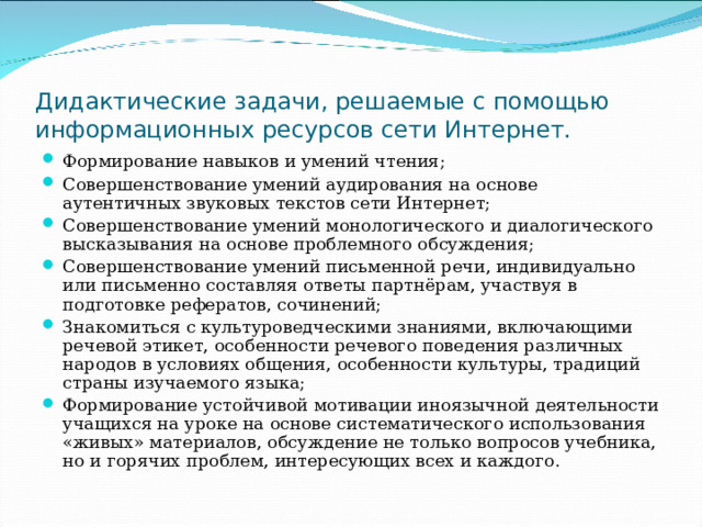 Дидактические задачи, решаемые с помощью информационных ресурсов сети Интернет. Формирование навыков и умений чтения; Совершенствование умений аудирования на основе аутентичных звуковых текстов сети Интернет; Совершенствование умений монологического и диалогического высказывания на основе проблемного обсуждения; Совершенствование умений письменной речи, индивидуально или письменно составляя ответы партнёрам, участвуя в подготовке рефератов, сочинений; Знакомиться с культуроведческими знаниями, включающими речевой этикет, особенности речевого поведения различных народов в условиях общения, особенности культуры, традиций страны изучаемого языка; Формирование устойчивой мотивации иноязычной деятельности учащихся на уроке на основе систематического использования «живых» материалов, обсуждение не только вопросов учебника, но и горячих проблем, интересующих всех и каждого. 