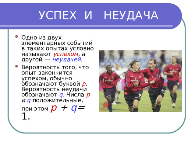  УСПЕХ И НЕУДАЧА Одно из двух элементарных событий в таких опытах условно называют успехом , а другой — неудачей . Вероятность того, что опыт закончится успехом, обычно обозначают буквой р . Вероятность неудачи обозначают q . Числа р и q положительные, при этом p + q = 1. 