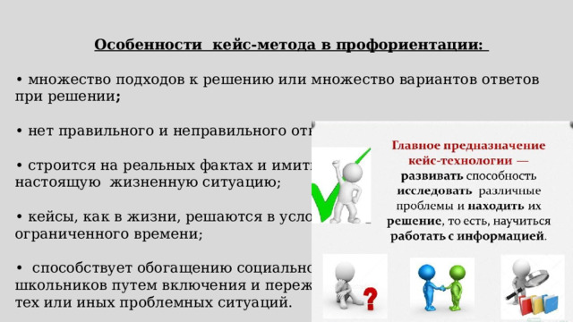 Особенности кейс-метода в профориентации:  • множество подходов к решению или множество вариантов ответов при решении ;  • нет правильного и неправильного ответов; • строится на реальных фактах и имитирует настоящую жизненную ситуацию; • кейсы, как в жизни, решаются в условиях ограниченного времени; • способствует обогащению социально опыта школьников путем включения и переживания тех или иных проблемных ситуаций. 
