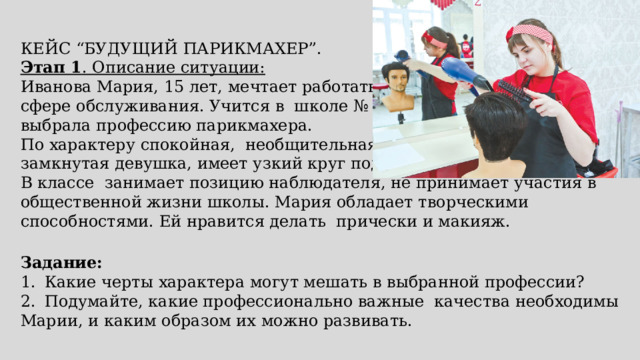 КЕЙС “БУДУЩИЙ ПАРИКМАХЕР”. Этап 1 . Описание ситуации: Иванова Мария, 15 лет, мечтает работать в сфере обслуживания. Учится в школе № 45, выбрала профессию парикмахера. По характеру спокойная, необщительная, замкнутая девушка, имеет узкий круг подруг. В классе занимает позицию наблюдателя, не принимает участия в общественной жизни школы. Мария обладает творческими способностями. Ей нравится делать прически и макияж. Задание: 1.  Какие черты характера могут мешать в выбранной профессии? 2.  Подумайте, какие профессионально важные качества необходимы Марии, и каким образом их можно развивать. 