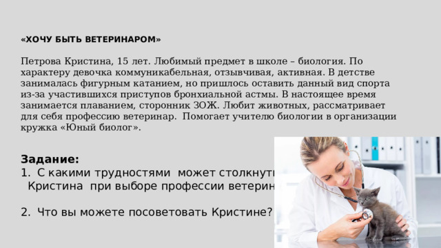 «ХОЧУ БЫТЬ ВЕТЕРИНАРОМ»  Петрова Кристина, 15 лет. Любимый предмет в школе – биология. По характеру девочка коммуникабельная, отзывчивая, активная. В детстве занималась фигурным катанием, но пришлось оставить данный вид спорта из-за участившихся приступов бронхиальной астмы. В настоящее время занимается плаванием, сторонник ЗОЖ. Любит животных, рассматривает для себя профессию ветеринар. Помогает учителю биологии в организации кружка «Юный биолог». Задание: С какими трудностями может столкнуться  Кристина при выборе профессии ветеринар ? 2.  Что вы можете посоветовать Кристине? 