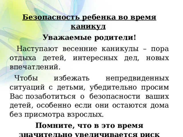 Безопасность ребенка во время каникул   Уважаемые родители!     Наступают  весенние каникулы  – пора отдыха детей, интересных дел, новых впечатлений.    Чтобы избежать непредвиденных ситуаций с детьми, убедительно просим Вас позаботиться  о безопасности ваших детей, особенно если они остаются дома без присмотра взрослых.  Помните, что в это время значительно увеличивается риск уличного и бытового травматизма.  