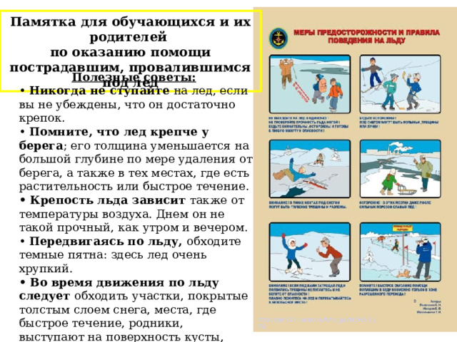 Памятка для обучающихся и их родителей по оказанию помощи пострадавшим, провалившимся под лед  Полезные советы:  • Никогда не ступайте на лед, если вы не убеждены, что он достаточно крепок. • Помните, что лед крепче у берега ; его толщина уменьшается на большой глубине по мере удаления от берега, а также в тех местах, где есть растительность или быстрое течение. • Крепость льда зависит также от температуры воздуха. Днем он не такой прочный, как утром и вечером. • Передвигаясь по льду, обходите темные пятна: здесь лед очень хрупкий. • Во время движения по льду следует обходить участки, покрытые толстым слоем снега, места, где быстрое течение, родники, выступают на поверхность кусты, трава, впадают в водоем ручьи и вливаются теплые сточные воды промышленных предприятий, ведется заготовка льда и т.п . http://gims27.narod.ru/foto_gal/MCHS-1.jpg 