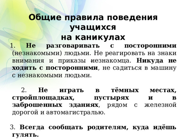 Общие правила поведения учащихся на каникулах 1. Не разговаривать с посторонними (незнакомыми) людьми. Не реагировать на знаки внимания и приказы незнакомца. Никуда не ходить с посторонними , не садиться в машину с незнакомыми людьми.  2. Не играть в тёмных местах, стройплощадках, пустырях и в заброшенных зданиях , рядом с железной дорогой и автомагистралью. 3. Всегда сообщать родителям, куда идёшь гулять.   4. Без сопровождения взрослых и разрешения родителей не ходить к водоемам (рекам, озерам, водохранилищам) и в лес, не уезжать в другой населенный пункт.  