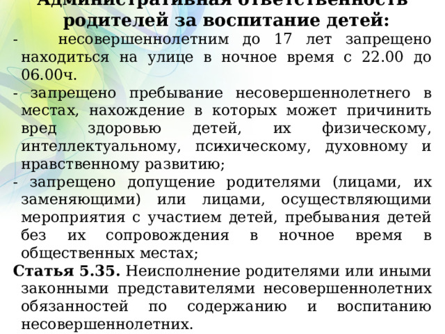 Административная ответственность родителей за воспитание детей: - несовершеннолетним до 17 лет запрещено находиться на улице в ночное время с 22.00 до 06.00ч. - запрещено пребывание несовершеннолетнего в местах, нахождение в которых может причинить вред здоровью детей, их физическому, интеллектуальному, психическому, духовному и нравственному развитию; - запрещено допущение родителями (лицами, их заменяющими) или лицами, осуществляющими мероприятия с участием детей, пребывания детей без их сопровождения в ночное время в общественных местах; Статья 5.35. Неисполнение родителями или иными законными представителями несовершеннолетних обязанностей по содержанию и воспитанию несовершеннолетних.   
