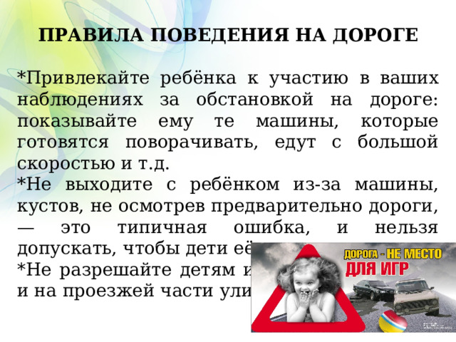  ПРАВИЛА ПОВЕДЕНИЯ НА ДОРОГЕ *Привлекайте ребёнка к участию в ваших наблюдениях за обстановкой на дороге: показывайте ему те машины, которые готовятся поворачивать, едут с большой скоростью и т.д. *Не выходите с ребёнком из-за машины, кустов, не осмотрев предварительно дороги, — это типичная ошибка, и нельзя допускать, чтобы дети её повторяли. * Не разрешайте детям играть вблизи дорог и на проезжей части улицы. 