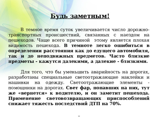    Будь заметным!  В темное время суток увеличивается число дорожно-транспортных происшествий, связанных с наездом на пешеходов. Чаще всего причиной этому является плохая видимость пешехода. В темноте легко ошибиться в определении расстояния как до едущего автомобиля, так и до неподвижных предметов. Часто близкие предметы - кажутся далекими, а далекие - близкими.  Для того, что бы уменьшить аварийность на дорогах, разработаны специальные светоотражающие наклейки и нашивки на одежду. Светоотражающие элементы - помощники на дорогах. Свет фар, попавших на них, тут же «вернется» к водителю, и он заметит пешехода. Применение световозвращающих приспособлений снижает тяжесть последствий ДТП на 70%.     