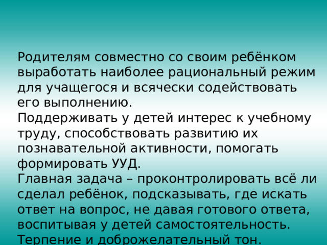 Родителям совместно со своим ребёнком выработать наиболее рациональный режим для учащегося и всячески содействовать его выполнению. Поддерживать у детей интерес к учебному труду, способствовать развитию их познавательной активности, помогать формировать УУД. Главная задача – проконтролировать всё ли сделал ребёнок, подсказывать, где искать ответ на вопрос, не давая готового ответа, воспитывая у детей самостоятельность. Терпение и доброжелательный тон. 
