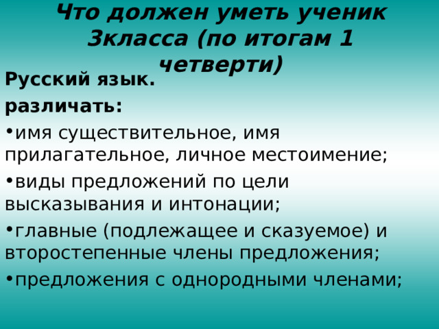 Что должен уметь ученик 3класса (по итогам 1 четверти) Русский язык. различать: имя существительное, имя прилагательное, личное местоимение; виды предложений по цели высказывания и интонации; главные (подлежащее и сказуемое) и второстепенные члены предложения; предложения с однородными членами; 