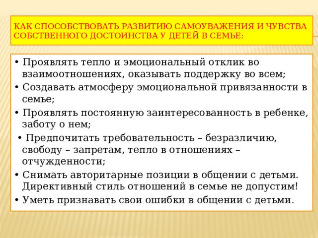 КАК СПОСОБСТВОВАТЬ РАЗВИТИЮ САМОУВАЖЕНИЯ И ЧУВСТВА СОБСТВЕННОГО ДОСТОИНСТВА У ДЕТЕЙ В СЕМЬЕ: • Проявлять тепло и эмоциональный отклик во взаимоотношениях, оказывать поддержку во всем; • Создавать атмосферу эмоциональной привязанности в семье; • Проявлять постоянную заинтересованность в ребенке, заботу о нем; • Предпочитать требовательность – безразличию, свободу – запретам, тепло в отношениях – отчужденности; • Снимать авторитарные позиции в общении с детьми. Директивный стиль отношений в семье не допустим! • Уметь признавать свои ошибки в общении с детьми . 