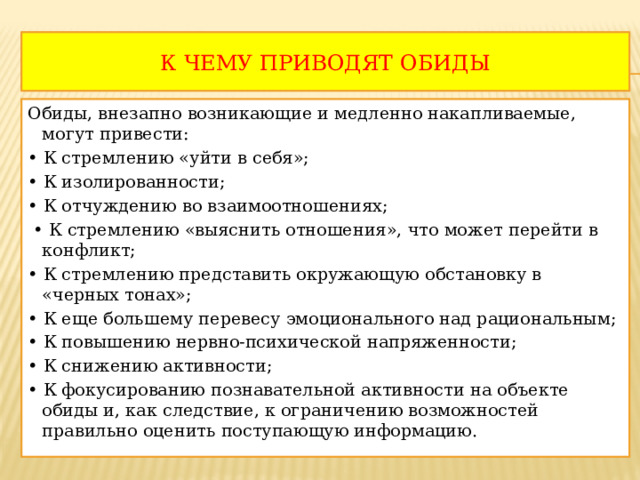 К ЧЕМУ ПРИВОДЯТ ОБИДЫ Обиды, внезапно возникающие и медленно накапливаемые, могут привести: • К стремлению «уйти в себя»; • К изолированности; • К отчуждению во взаимоотношениях; • К стремлению «выяснить отношения», что может перейти в конфликт; • К стремлению представить окружающую обстановку в «черных тонах»; • К еще большему перевесу эмоционального над рациональным; • К повышению нервно-психической напряженности; • К снижению активности; • К фокусированию познавательной активности на объекте обиды и, как следствие, к ограничению возможностей правильно оценить поступающую информацию. 