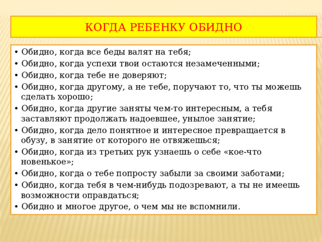 КОГДА РЕБЕНКУ ОБИДНО • Обидно, когда все беды валят на тебя; • Обидно, когда успехи твои остаются незамеченными; • Обидно, когда тебе не доверяют; • Обидно, когда другому, а не тебе, поручают то, что ты можешь сделать хорошо; • Обидно, когда другие заняты чем-то интересным, а тебя заставляют продолжать надоевшее, унылое занятие; • Обидно, когда дело понятное и интересное превращается в обузу, в занятие от которого не отвяжешься; • Обидно, когда из третьих рук узнаешь о себе «кое-что новенькое»; • Обидно, когда о тебе попросту забыли за своими заботами; • Обидно, когда тебя в чем-нибудь подозревают, а ты не имеешь возможности оправдаться; • Обидно и многое другое, о чем мы не вспомнили. 