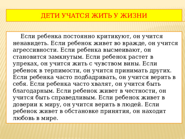 ДЕТИ УЧАТСЯ ЖИТЬ У ЖИЗНИ  Если ребенка постоянно критикуют, он учится ненавидеть. Если ребенок живет во вражде, он учится агрессивности. Если ребенка высмеивают, он становится замкнутым. Если ребенок растет в упреках, он учится жить с чувством вины. Если ребенок в терпимости, он учится принимать других. Если ребенка часто подбадривать, он учится верить в себя. Если ребенка часто хвалят, он учится быть благодарным. Если ребенок живет в честности, он учится быть справедливым. Если ребенок живет в доверии к миру, он учится верить в людей. Если ребенок живет в обстановке принятия, он находит любовь в мире. 