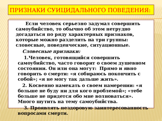 Признаки суицидального поведения:  Если человек серьезно задумал совершить самоубийство, то обычно об этом нетрудно догадаться по ряду характерных признаков, которые можно разделить на три группы: словесные, поведенческие, ситуационные.  Словесные признаки:  1.Человек, готовящийся совершить самоубийство, часто говорит о своем душевном состоянии. Он или она могут: Прямо и явно говорить о смерти: «я собираюсь покончить с собой»; «я не могу так дальше жить».  2. Косвенно намекать о своем намерении: «я больше не буду ни для кого проблемой»; «тебе больше не придется обо мне волноваться». Много шутить на тему самоубийства.  3. Проявлять нездоровую заинтересованность вопросами смерти. 