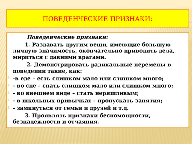 Поведенческие признаки:  Поведенческие признаки:  1. Раздавать другим вещи, имеющие большую личную значимость, окончательно приводить дела, мириться с давними врагами.  2. Демонстрировать радикальные перемены в поведении такие, как: -в еде – есть слишком мало или слишком много; - во сне – спать слишком мало или слишком много; - во внешнем виде – стать неряшливым; - в школьных привычках – пропускать занятия; - замкнуться от семьи и друзей и т.д.  3. Проявлять признаки беспомощности, безнадежности и отчаяния. 
