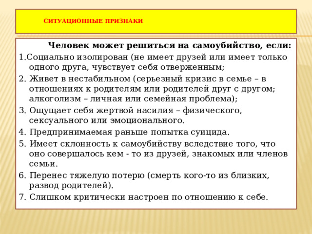   Ситуационные признаки    Человек может решиться на самоубийство, если: 1.Социально изолирован (не имеет друзей или имеет только одного друга, чувствует себя отверженным; 2. Живет в нестабильном (серьезный кризис в семье – в отношениях к родителям или родителей друг с другом; алкоголизм – личная или семейная проблема); 3. Ощущает себя жертвой насилия – физического, сексуального или эмоционального. 4. Предпринимаемая раньше попытка суицида. 5. Имеет склонность к самоубийству вследствие того, что оно совершалось кем - то из друзей, знакомых или членов семьи. 6. Перенес тяжелую потерю (смерть кого-то из близких, развод родителей). 7. Слишком критически настроен по отношению к себе. 
