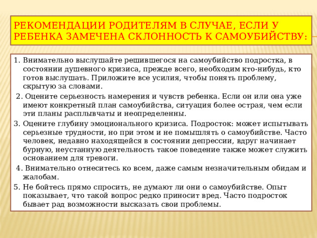Рекомендации родителям в случае, если у ребенка замечена склонность к самоубийству: 1. Внимательно выслушайте решившегося на самоубийство подростка, в состоянии душевного кризиса, прежде всего, необходим кто-нибудь, кто готов выслушать. Приложите все усилия, чтобы понять проблему, скрытую за словами.  2. Оцените серьезность намерения и чувств ребенка. Если он или она уже имеют конкретный план самоубийства, ситуация более острая, чем если эти планы расплывчаты и неопределенны. 3. Оцените глубину эмоционального кризиса. Подросток: может испытывать серьезные трудности, но при этом и не помышлять о самоубийстве. Часто человек, недавно находящейся в состоянии депрессии, вдруг начинает бурную, неустанную деятельность такое поведение также может служить основанием для тревоги.  4. Внимательно отнеситесь ко всем, даже самым незначительным обидам и жалобам. 5. Не бойтесь прямо спросить, не думают ли они о самоубийстве. Опыт показывает, что такой вопрос редко приносит вред. Часто подросток бывает рад возможности высказать свои проблемы . 