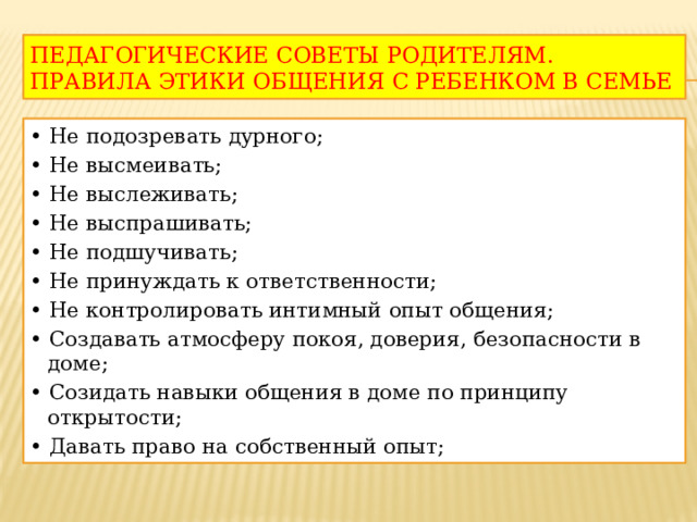 ПЕДАГОГИЧЕСКИЕ СОВЕТЫ РОДИТЕЛЯМ. ПРАВИЛА ЭТИКИ ОБЩЕНИЯ С РЕБЕНКОМ В СЕМЬЕ • Не подозревать дурного; • Не высмеивать; • Не выслеживать; • Не выспрашивать; • Не подшучивать; • Не принуждать к ответственности; • Не контролировать интимный опыт общения; • Создавать атмосферу покоя, доверия, безопасности в доме; • Созидать навыки общения в доме по принципу открытости; • Давать право на собственный опыт; 