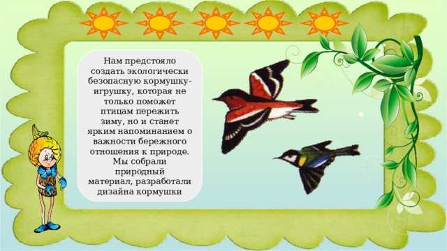 Нам предстояло создать экологически безопасную кормушку-игрушку, которая не только поможет птицам пережить зиму, но и станет ярким напоминанием о важности бережного отношения к природе. Мы собрали природный материал, разработали дизайна кормушки 