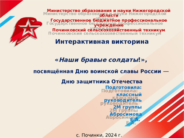 Министерство образования и науки Нижегородской области  Государственное бюджетное профессиональное учреждение  Починковский сельскохозяйственный техникум Интерактивная викторина  « Наши бравые солдаты !», посвящённая Дню воинской славы России —   Дню защитника Отечества  Подготовила: классный руководитель 2М группы Абросимова Е.А. с. Починки, 2024 г. 