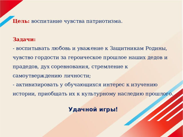 Цель:   воспитание чувства патриотизма.   Задачи:  - воспитывать любовь и уважение к Защитникам Родины, чувство гордости за героическое прошлое наших дедов и прадедов, дух соревнования, стремление к самоутверждению личности;  - активизировать у обучающихся интерес к изучению истории, приобщать их к культурному наследию прошлого.  Удачной игры! 