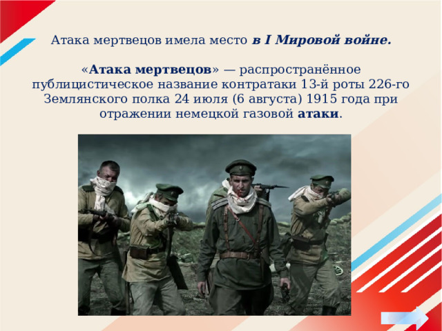    Атака мертвецов имела место в I Мировой войне.   « Атака   мертвецов » — распространённое публицистическое название контратаки 13-й роты 226-го Землянского полка 24 июля (6 августа) 1915 года при отражении немецкой газовой  атаки . 