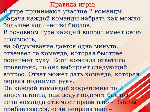 Правила игры: В игре принимают участие 2 команды. Задача каждой команды набрать как можно большее количество баллов. В основном туре каждый вопрос имеет свою стоимость, на обдумывание дается одна минута, отвечает та команда, которая быстрее поднимет руку. Если команда ответила правильно, то она выбирает следующий вопрос. Ответ может дать команда, которая первая поднимет руку.  За каждой командой закреплены по 2 консультанта, они ведут подсчет баллов, если команда отвечает правильно – баллы прибавляются, если неправильно – вычитаются. 