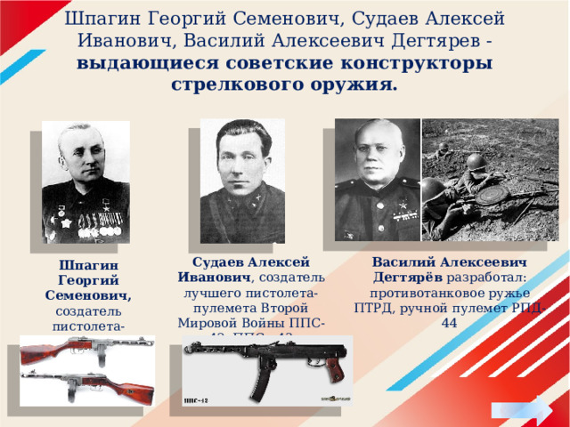 Шпагин Георгий Семенович, Судаев Алексей Иванович, Василий Алексеевич Дегтярев - выдающиеся советские конструкторы стрелкового оружия. Судаев Алексей Иванович , создатель лучшего пистолета-пулемета Второй Мировой Войны ППС-42, ППС - 43 Василий Алексеевич Дегтярёв разработал:   противотанковое ружье ПТРД, ручной пулемет РПД-44 Шпагин Георгий Семенович, создатель пистолета-пулемета ППШ-41. 