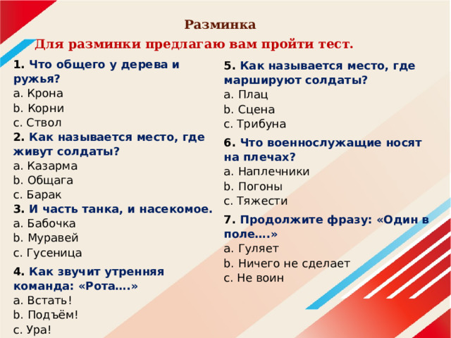 Разминка Для разминки предлагаю вам пройти тест. 1. Что общего у дерева и ружья?  a. Крона  b. Корни  c. Ствол  2. Как называется место, где живут солдаты?  a. Казарма  b. Общага  c. Барак  3. И часть танка, и насекомое.  a. Бабочка  b. Муравей  c. Гусеница 4. Как звучит утренняя команда: «Рота….»  a. Встать!  b. Подъём!  c. Ура!   5. Как называется место, где маршируют солдаты?  a. Плац  b. Сцена  c. Трибуна 6. Что военнослужащие носят на плечах?  a. Наплечники  b. Погоны  c. Тяжести 7.  Продолжите фразу: «Один в поле….»  a. Гуляет  b. Ничего не сделает  c. Не воин   