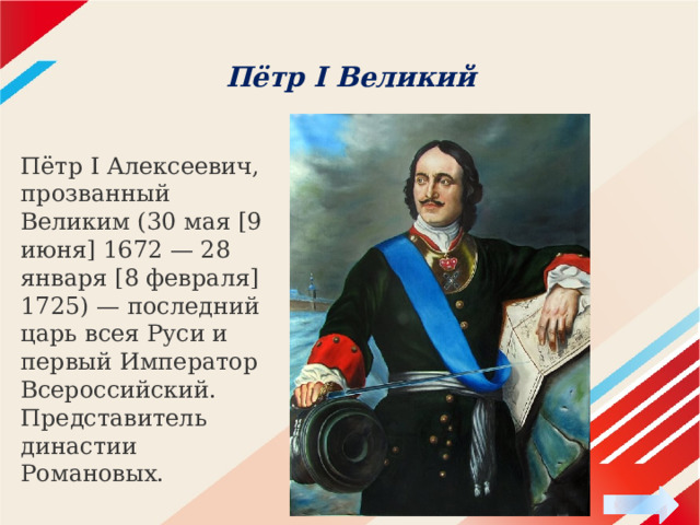 Пётр I Великий   Пётр I Алексеевич, прозванный Великим (30 мая [9 июня] 1672 — 28 января [8 февраля] 1725) — последний царь всея Руси и первый Император Всероссийский. Представитель династии Романовых. 