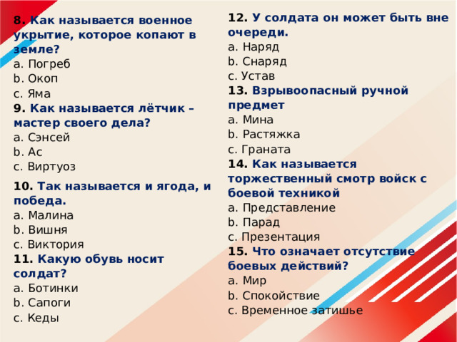 12. У солдата он может быть вне очереди.  a. Наряд  b. Снаряд  c. Устав  13. Взрывоопасный ручной предмет  a. Мина  b. Растяжка  c. Граната  14. Как называется торжественный смотр войск с боевой техникой  a. Представление  b. Парад  c. Презентация  15. Что означает отсутствие боевых действий?  a. Мир  b. Спокойствие  c. Временное затишье      8.  Как называется военное укрытие, которое копают в земле?  a. Погреб  b. Окоп  c. Яма  9. Как называется лётчик – мастер своего дела?  a. Сэнсей  b. Ас  c. Виртуоз 10. Так называется и ягода, и победа.  a. Малина  b. Вишня  c. Виктория  11. Какую обувь носит солдат?  a. Ботинки  b. Сапоги  c. Кеды      