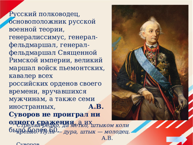 Русский полководец, основоположник русской военной теории, генералиссимус, генерал-фельдмаршал, генерал-фельдмаршал Священной Римской империи, великий маршал войск пьемонтских, кавалер всех российских орденов своего времени, вручавшихся мужчинам, а также семи иностранных, А.В. Суворов   не проиграл ни одного сражения , а их было более 60. Стреляй редко, да метко, штыком коли крепко. Пуля — дура, штык — молодец.  А.В. Суворов 