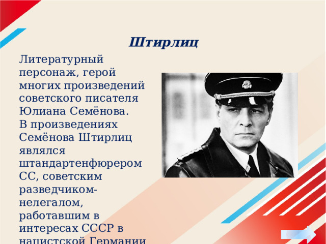 Штирлиц Литературный персонаж, герой многих произведений советского писателя Юлиана Семёнова. В произведениях Семёнова Штирлиц являлся штандартенфюрером СС, советским разведчиком-нелегалом, работавшим в интересах СССР в нацистской Германии и некоторых других странах… 