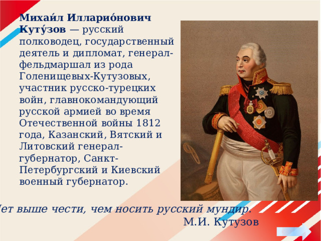 Михаи́л Илларио́нович Куту́зов — русский полководец, государственный деятель и дипломат, генерал-фельдмаршал из рода Голенищевых-Кутузовых, участник русско-турецких войн, главнокомандующий русской армией во время Отечественной войны 1812 года, Казанский, Вятский и Литовский генерал-губернатор, Санкт-Петербургский и Киевский военный губернатор.    Нет выше чести, чем носить русский мундир.  М.И. Кутузов 