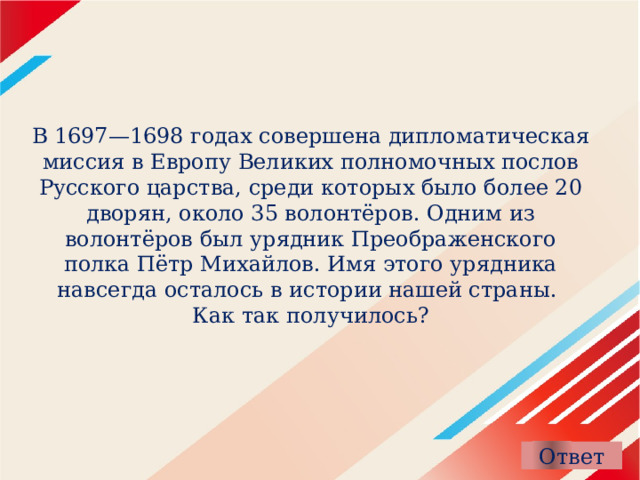 В 1697—1698 годах совершена дипломатическая миссия в Европу Великих полномочных послов Русского царства, среди которых было более 20 дворян, около 35 волонтёров. Одним из волонтёров был урядник Преображенского полка Пётр Михайлов. Имя этого урядника навсегда осталось в истории нашей страны.   Как так получилось? 