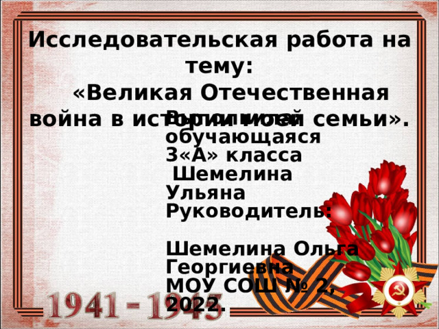 Исследовательская работа на тему:   «Великая Отечественная война в истории моей семьи». Выполнила: обучающаяся 3«А» класса  Шемелина Ульяна Руководитель: Шемелина Ольга Георгиевна МОУ СОШ № 2, 2022. 