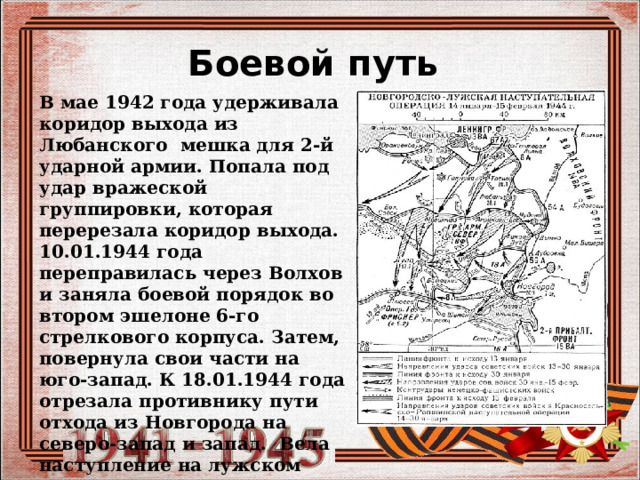 Боевой путь  В мае 1942 года удерживала коридор выхода из Любанского мешка для 2-й ударной армии. Попала под удар вражеской группировки, которая перерезала коридор выхода. 10.01.1944 года переправилась через Волхов и заняла боевой порядок во втором эшелоне 6-го стрелкового корпуса. Затем, повернула свои части на юго-запад. К 18.01.1944 года отрезала противнику пути отхода из Новгорода на северо-запад и запад. Вела наступление на лужском направлении, участвовала в разгроме лужской группировки противника 