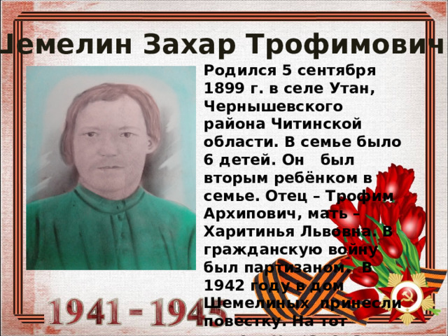  Шемелин Захар Трофимович Родился 5 сентября 1899 г. в селе Утан, Чернышевского района Читинской области. В семье было 6 детей. Он был вторым ребёнком в семье. Отец – Трофим Архипович, мать – Харитинья Львовна. В гражданскую войну был партизаном. В 1942 году в дом Шемелиных принесли повестку. На тот момент у прадеда была своя семья – девять детей. 