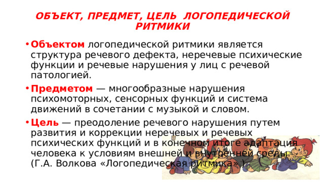 ОБЪЕКТ, ПРЕДМЕТ, ЦЕЛЬ ЛОГОПЕДИЧЕСКОЙ РИТМИКИ Объектом логопедической ритмики является структура речевого дефекта, неречевые психические функции и речевые нарушения у лиц с речевой патологией. Предметом — многообразные нарушения психомоторных, сенсорных функций и система движений в сочетании с музыкой и словом. Цель — преодоление речевого нарушения путем развития и коррекции неречевых и речевых психических функций и в конечном итоге адаптация человека к условиям внешней и внутренней среды. (Г.А. Волкова «Логопедическая ритмика» ) 