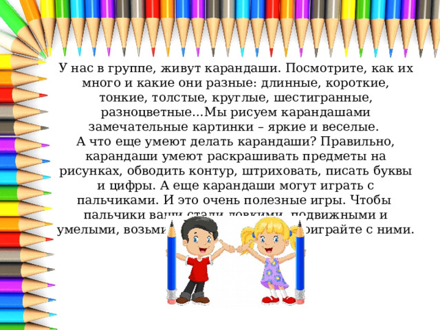 У нас в группе, живут карандаши. Посмотрите, как их много и какие они разные: длинные, короткие, тонкие, толстые, круглые, шестигранные, разноцветные…Мы рисуем карандашами замечательные картинки – яркие и веселые. А что еще умеют делать карандаши? Правильно, карандаши умеют раскрашивать предметы на рисунках, обводить контур, штриховать, писать буквы и цифры. А еще карандаши могут играть с пальчиками. И это очень полезные игры. Чтобы пальчики ваши стали ловкими, подвижными и умелыми, возьмите карандашики и поиграйте с ними. 