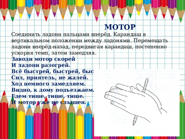  МОТОР Соединить ладони пальцами вперёд. Карандаш в вертикальном положении между ладонями. Перемещать ладони вперёд-назад, передвигая карандаш, постепенно ускоряя темп, затем замедляя. Заводи мотор скорей И ладони разогрей. Всё быстрей, быстрей, быстрей, Сил, приятель, не жалей. Ход немного замедляем. Видно, к дому подъезжаем. Едем тише, тише, тише. И мотор уже не слышен. 