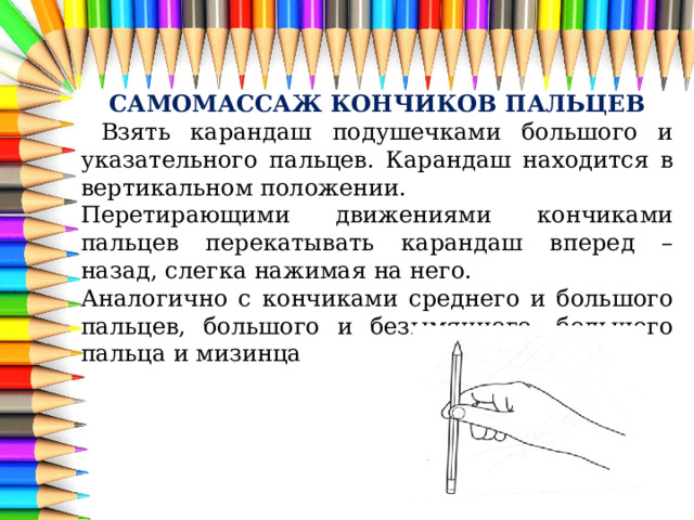 САМОМАССАЖ КОНЧИКОВ ПАЛЬЦЕВ  Взять карандаш подушечками большого и указательного пальцев. Карандаш находится в вертикальном положении. Перетирающими движениями кончиками пальцев перекатывать карандаш вперед – назад, слегка нажимая на него. Аналогично с кончиками среднего и большого пальцев, большого и безымянного, большого пальца и мизинца 