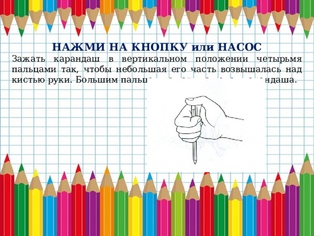 НАЖМИ НА КНОПКУ или НАСОС Зажать карандаш в вертикальном положении четырьмя пальцами так, чтобы небольшая его часть возвышалась над кистью руки. Большим пальцем нажать на конец карандаша. 