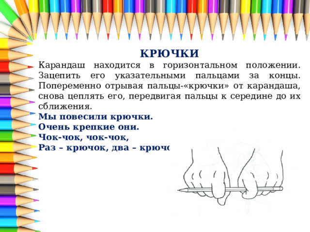 КРЮЧКИ Карандаш находится в горизонтальном положении. Зацепить его указательными пальцами за концы. Попеременно отрывая пальцы-«крючки» от карандаша, снова цеплять его, передвигая пальцы к середине до их сближения. Мы повесили крючки. Очень крепкие они. Чок-чок, чок-чок, Раз – крючок, два – крючок. 
