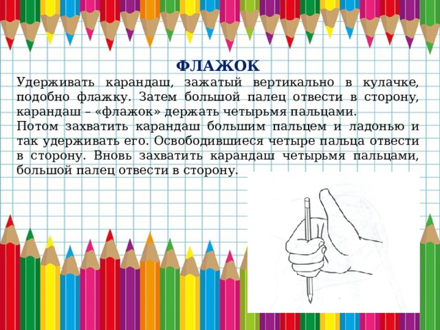 ФЛАЖОК Удерживать карандаш, зажатый вертикально в кулачке, подобно флажку. Затем большой палец отвести в сторону, карандаш – «флажок» держать четырьмя пальцами. Потом захватить карандаш большим пальцем и ладонью и так удерживать его. Освободившиеся четыре пальца отвести в сторону. Вновь захватить карандаш четырьмя пальцами, большой палец отвести в сторону. 